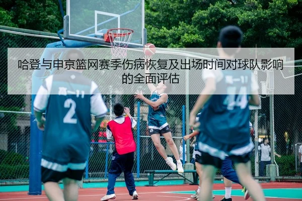 哈登与申京篮网赛季伤病恢复及出场时间对球队影响的全面评估