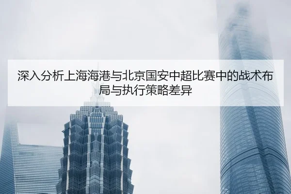 深入分析上海海港与北京国安中超比赛中的战术布局与执行策略差异